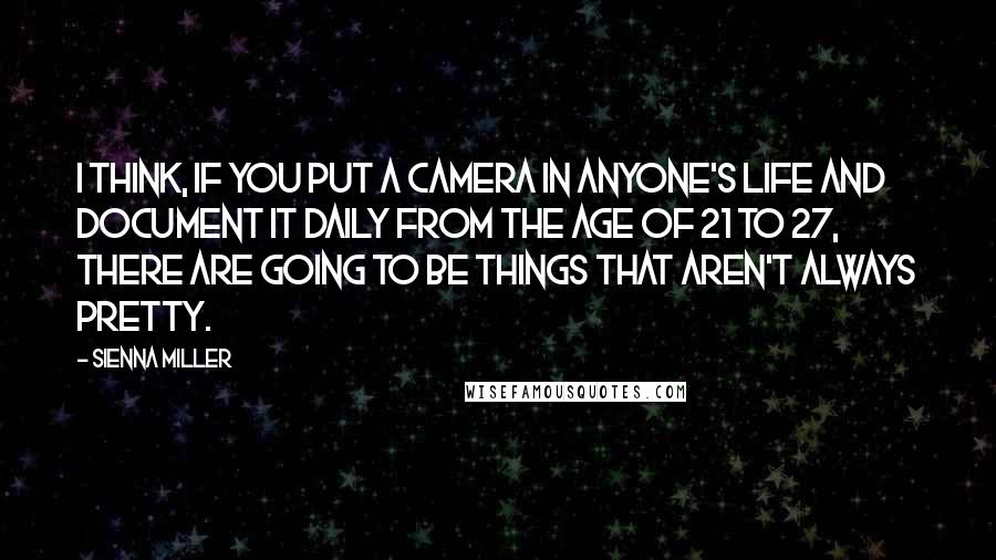 Sienna Miller Quotes: I think, if you put a camera in anyone's life and document it daily from the age of 21 to 27, there are going to be things that aren't always pretty.