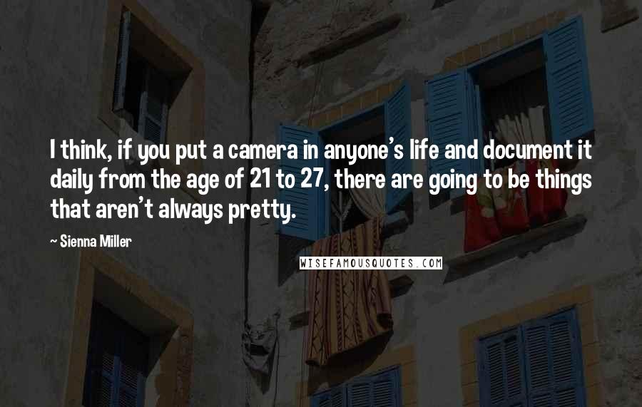 Sienna Miller Quotes: I think, if you put a camera in anyone's life and document it daily from the age of 21 to 27, there are going to be things that aren't always pretty.