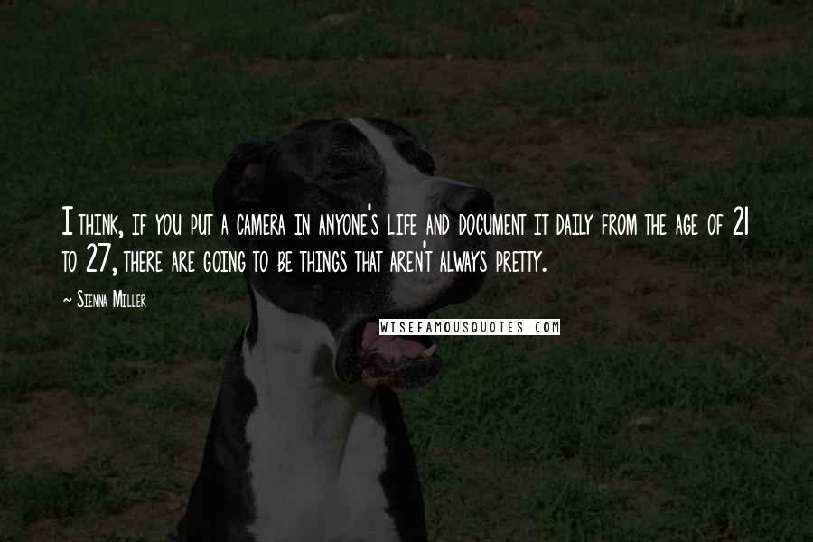 Sienna Miller Quotes: I think, if you put a camera in anyone's life and document it daily from the age of 21 to 27, there are going to be things that aren't always pretty.