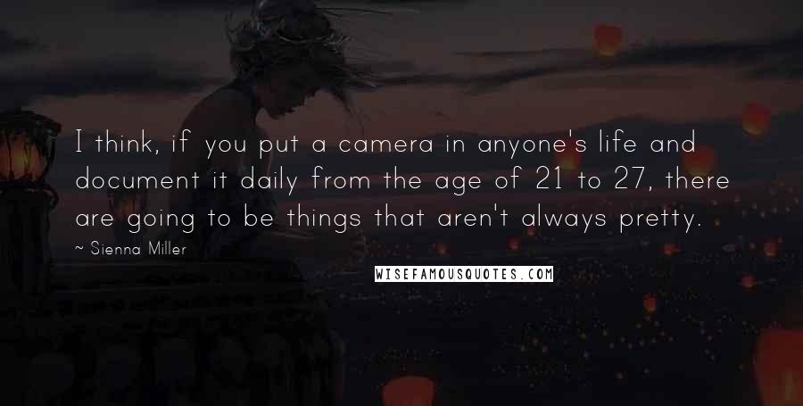 Sienna Miller Quotes: I think, if you put a camera in anyone's life and document it daily from the age of 21 to 27, there are going to be things that aren't always pretty.