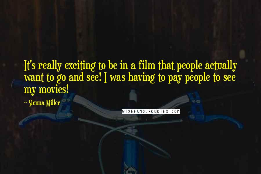 Sienna Miller Quotes: It's really exciting to be in a film that people actually want to go and see! I was having to pay people to see my movies!