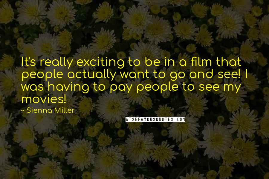 Sienna Miller Quotes: It's really exciting to be in a film that people actually want to go and see! I was having to pay people to see my movies!