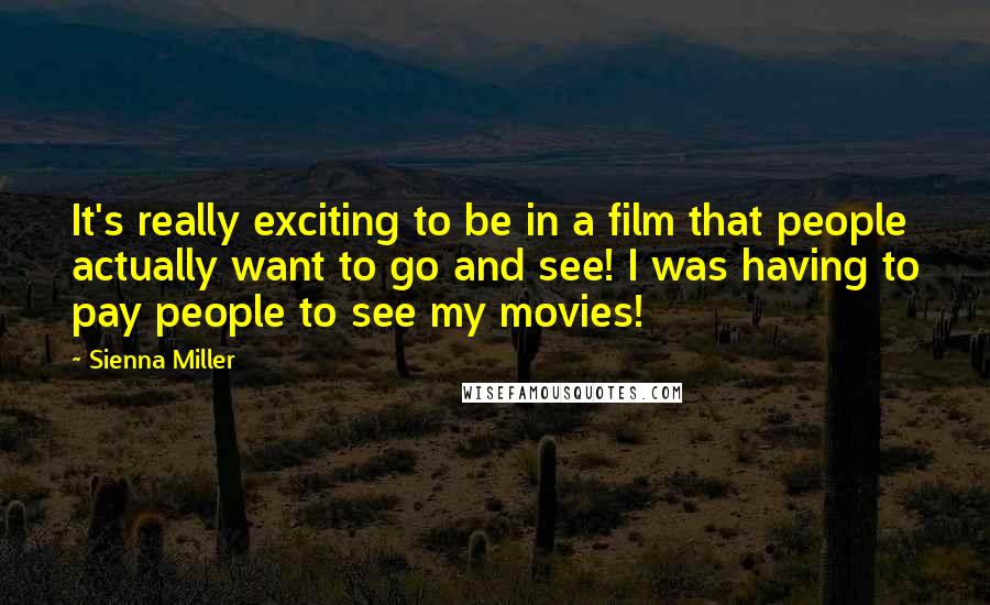 Sienna Miller Quotes: It's really exciting to be in a film that people actually want to go and see! I was having to pay people to see my movies!