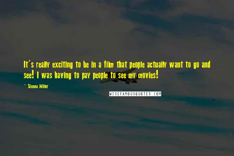 Sienna Miller Quotes: It's really exciting to be in a film that people actually want to go and see! I was having to pay people to see my movies!