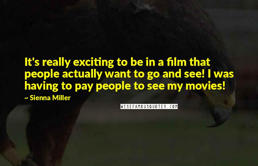 Sienna Miller Quotes: It's really exciting to be in a film that people actually want to go and see! I was having to pay people to see my movies!