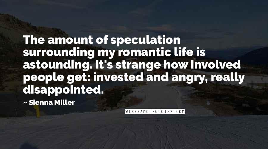 Sienna Miller Quotes: The amount of speculation surrounding my romantic life is astounding. It's strange how involved people get: invested and angry, really disappointed.