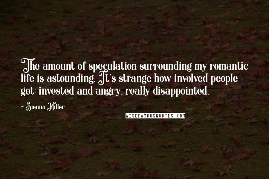 Sienna Miller Quotes: The amount of speculation surrounding my romantic life is astounding. It's strange how involved people get: invested and angry, really disappointed.