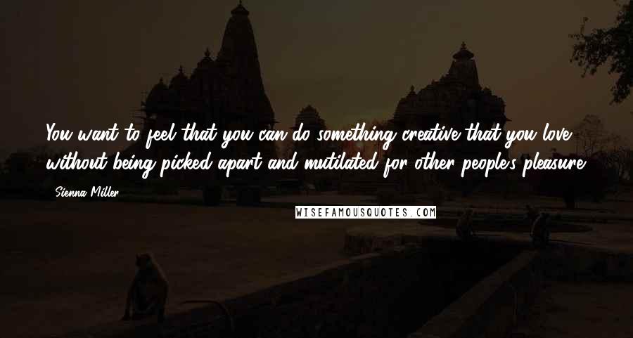 Sienna Miller Quotes: You want to feel that you can do something creative that you love without being picked apart and mutilated for other people's pleasure.