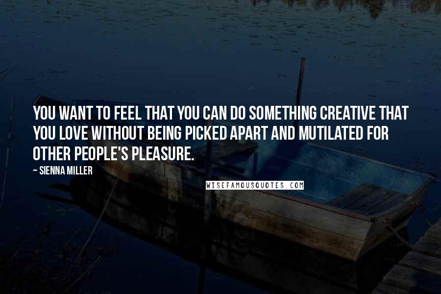 Sienna Miller Quotes: You want to feel that you can do something creative that you love without being picked apart and mutilated for other people's pleasure.