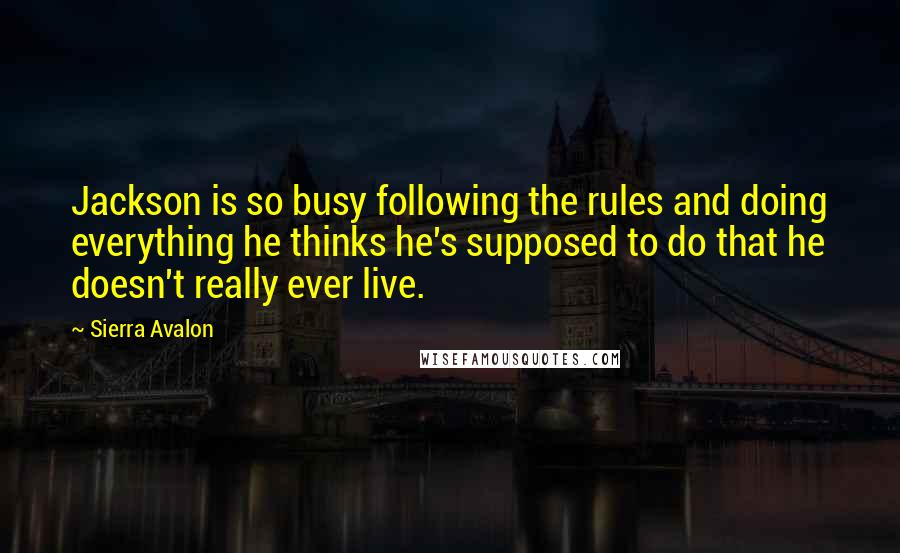 Sierra Avalon Quotes: Jackson is so busy following the rules and doing everything he thinks he's supposed to do that he doesn't really ever live.