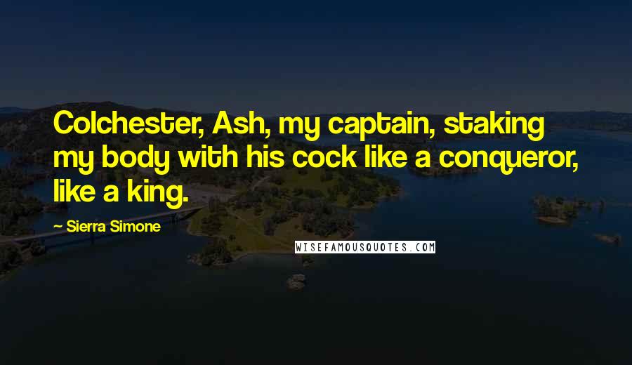 Sierra Simone Quotes: Colchester, Ash, my captain, staking my body with his cock like a conqueror, like a king.