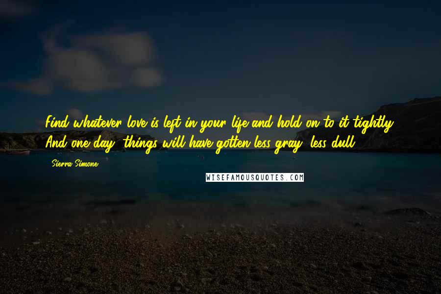 Sierra Simone Quotes: Find whatever love is left in your life and hold on to it tightly. And one day, things will have gotten less gray, less dull.