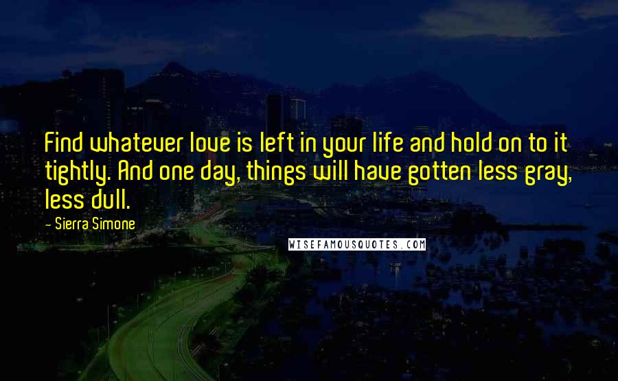 Sierra Simone Quotes: Find whatever love is left in your life and hold on to it tightly. And one day, things will have gotten less gray, less dull.