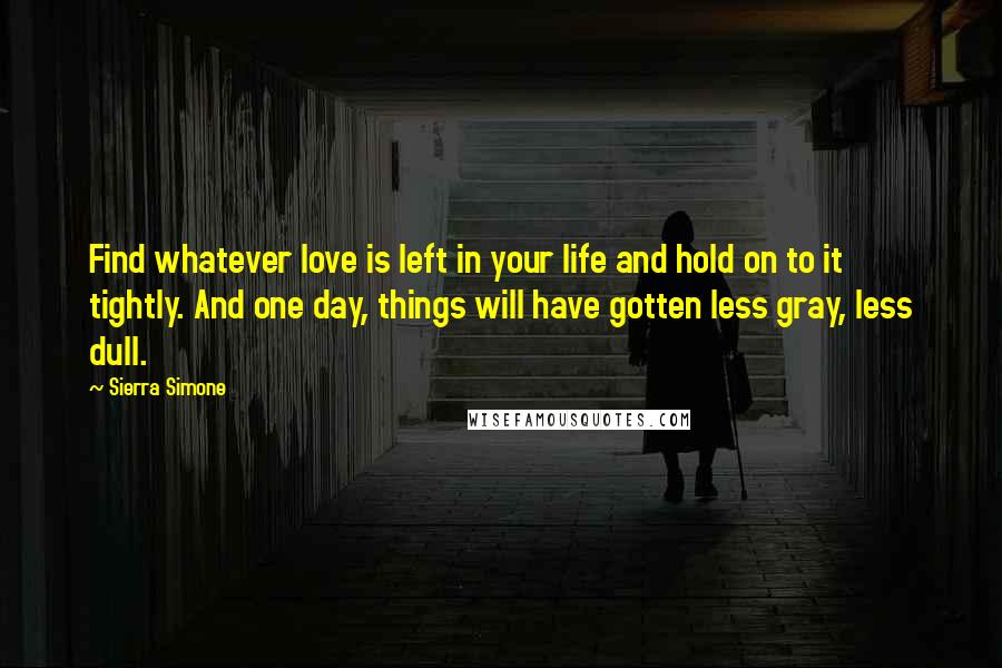 Sierra Simone Quotes: Find whatever love is left in your life and hold on to it tightly. And one day, things will have gotten less gray, less dull.