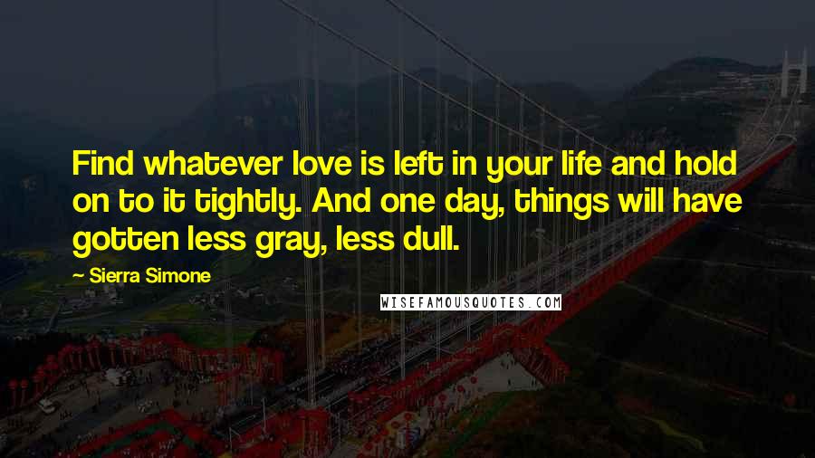 Sierra Simone Quotes: Find whatever love is left in your life and hold on to it tightly. And one day, things will have gotten less gray, less dull.