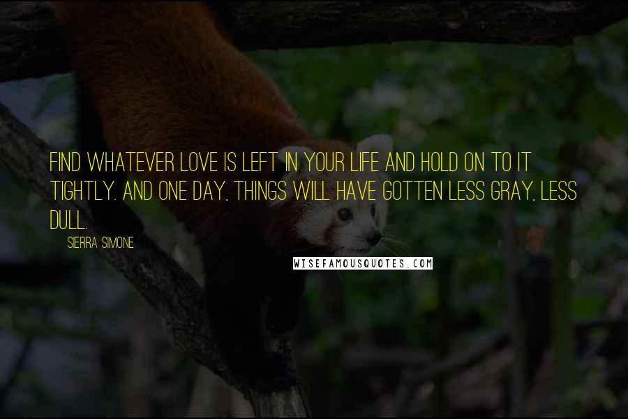 Sierra Simone Quotes: Find whatever love is left in your life and hold on to it tightly. And one day, things will have gotten less gray, less dull.