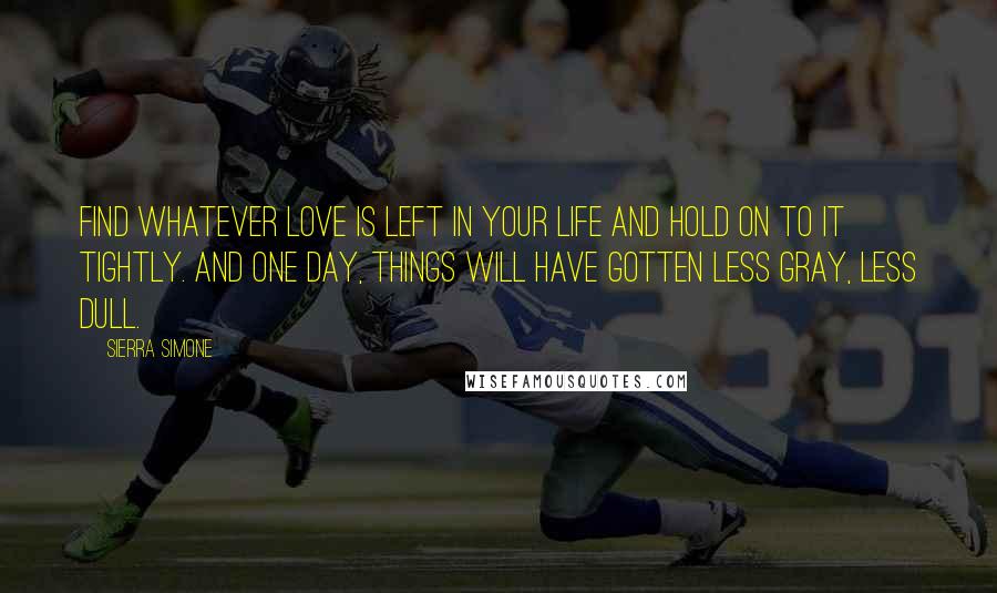 Sierra Simone Quotes: Find whatever love is left in your life and hold on to it tightly. And one day, things will have gotten less gray, less dull.