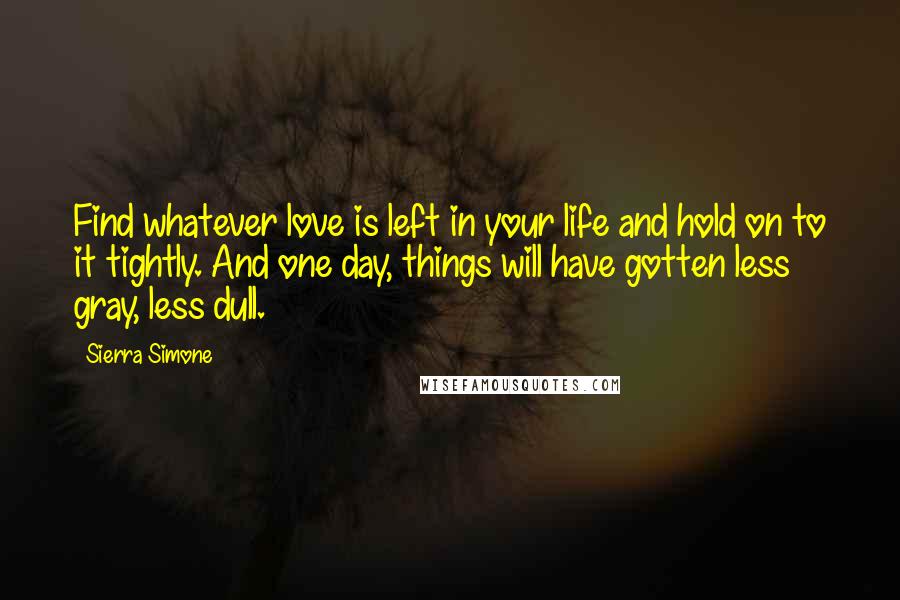 Sierra Simone Quotes: Find whatever love is left in your life and hold on to it tightly. And one day, things will have gotten less gray, less dull.