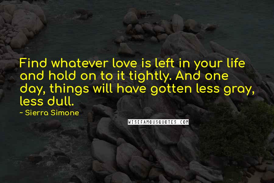 Sierra Simone Quotes: Find whatever love is left in your life and hold on to it tightly. And one day, things will have gotten less gray, less dull.