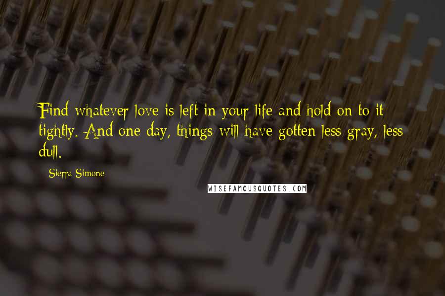 Sierra Simone Quotes: Find whatever love is left in your life and hold on to it tightly. And one day, things will have gotten less gray, less dull.