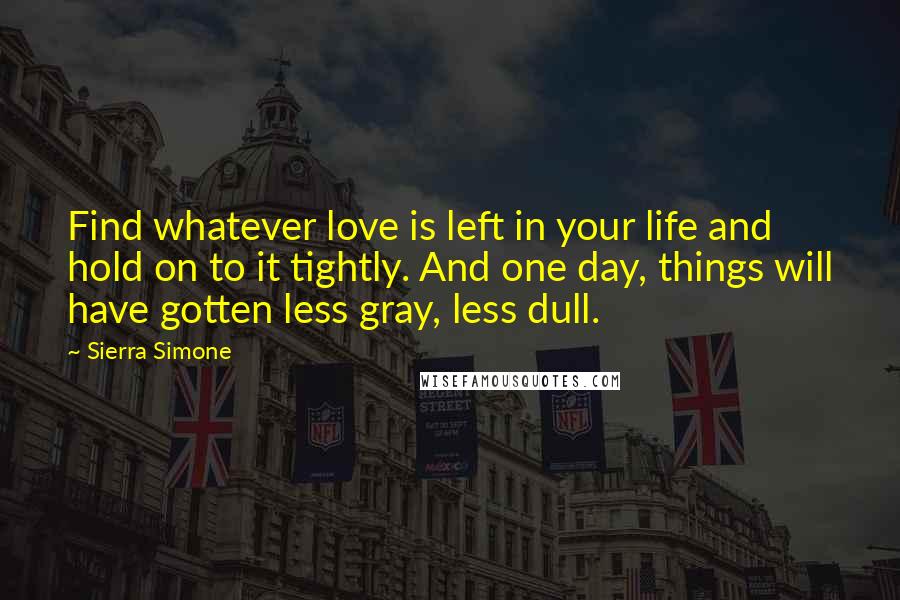 Sierra Simone Quotes: Find whatever love is left in your life and hold on to it tightly. And one day, things will have gotten less gray, less dull.