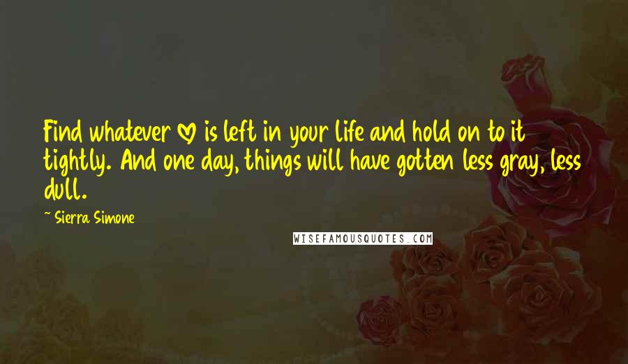 Sierra Simone Quotes: Find whatever love is left in your life and hold on to it tightly. And one day, things will have gotten less gray, less dull.