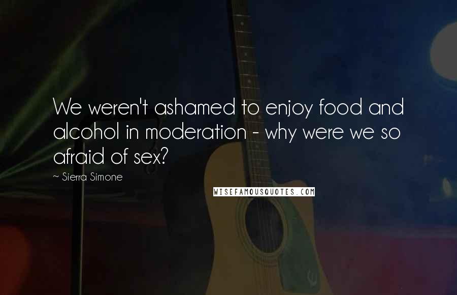 Sierra Simone Quotes: We weren't ashamed to enjoy food and alcohol in moderation - why were we so afraid of sex?