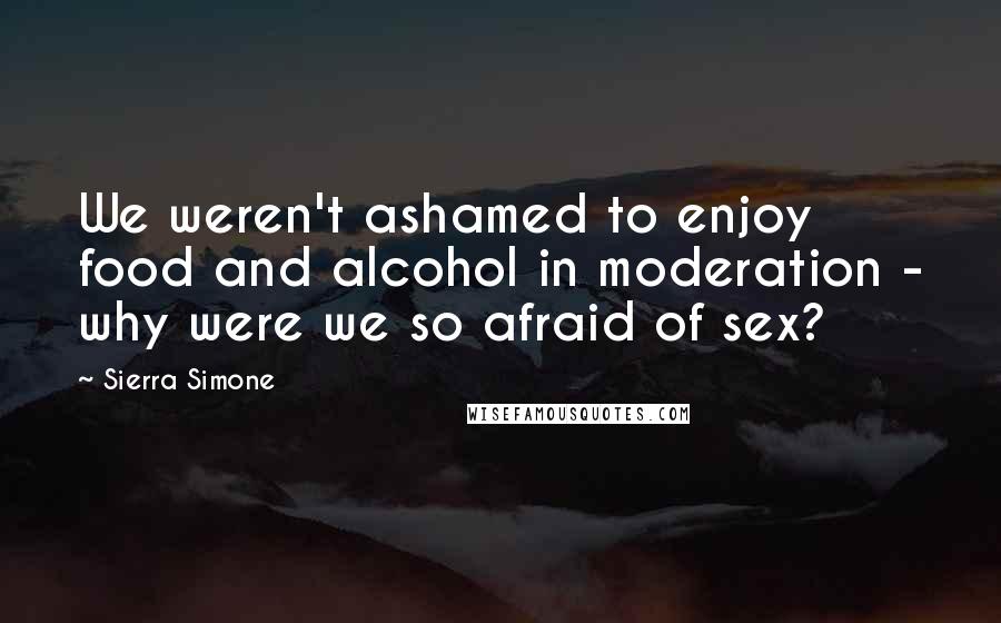 Sierra Simone Quotes: We weren't ashamed to enjoy food and alcohol in moderation - why were we so afraid of sex?