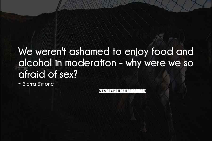 Sierra Simone Quotes: We weren't ashamed to enjoy food and alcohol in moderation - why were we so afraid of sex?