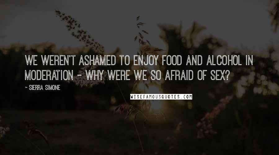 Sierra Simone Quotes: We weren't ashamed to enjoy food and alcohol in moderation - why were we so afraid of sex?