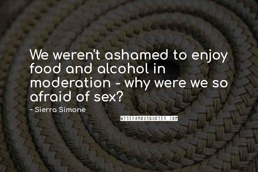 Sierra Simone Quotes: We weren't ashamed to enjoy food and alcohol in moderation - why were we so afraid of sex?