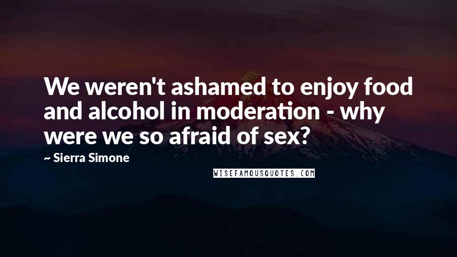 Sierra Simone Quotes: We weren't ashamed to enjoy food and alcohol in moderation - why were we so afraid of sex?