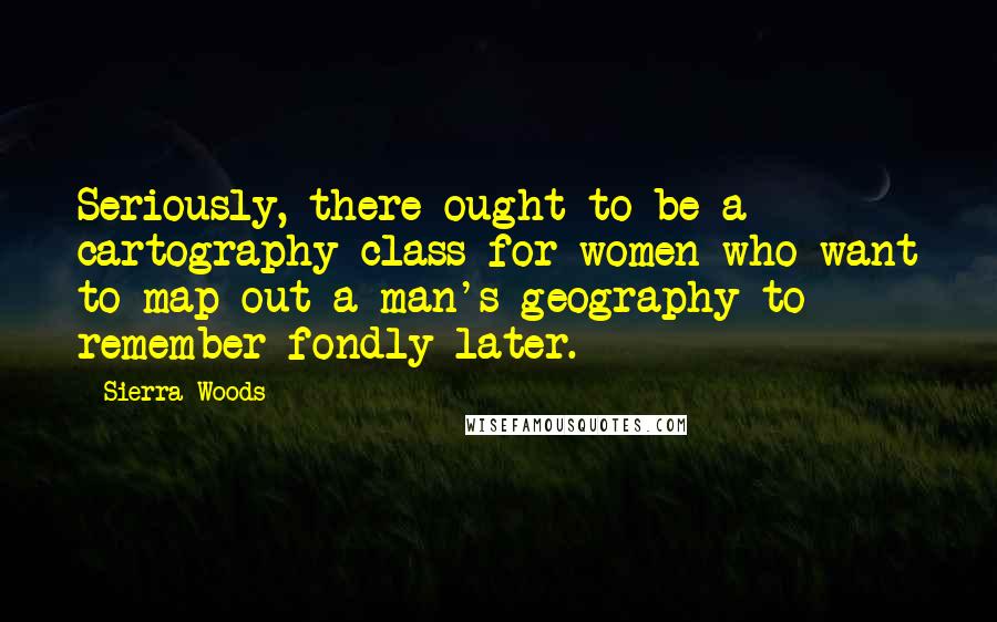Sierra Woods Quotes: Seriously, there ought to be a cartography class for women who want to map out a man's geography to remember fondly later.