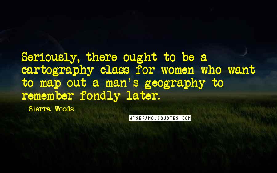 Sierra Woods Quotes: Seriously, there ought to be a cartography class for women who want to map out a man's geography to remember fondly later.