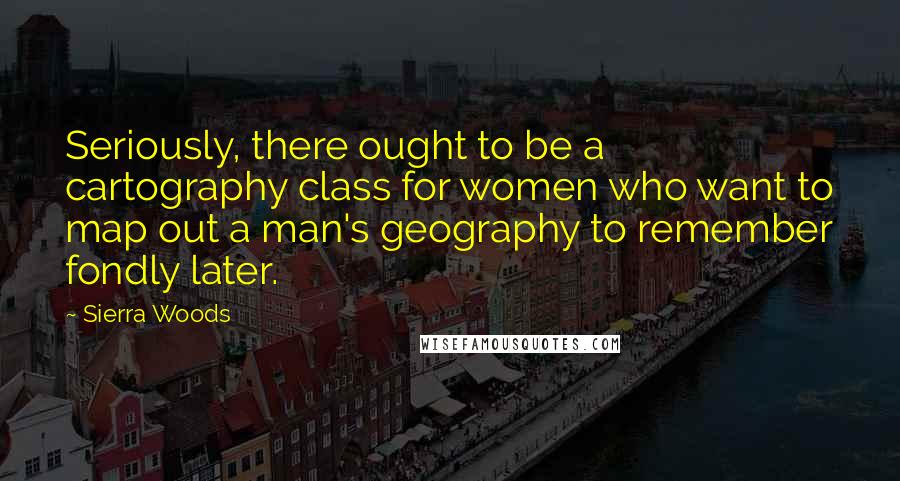 Sierra Woods Quotes: Seriously, there ought to be a cartography class for women who want to map out a man's geography to remember fondly later.