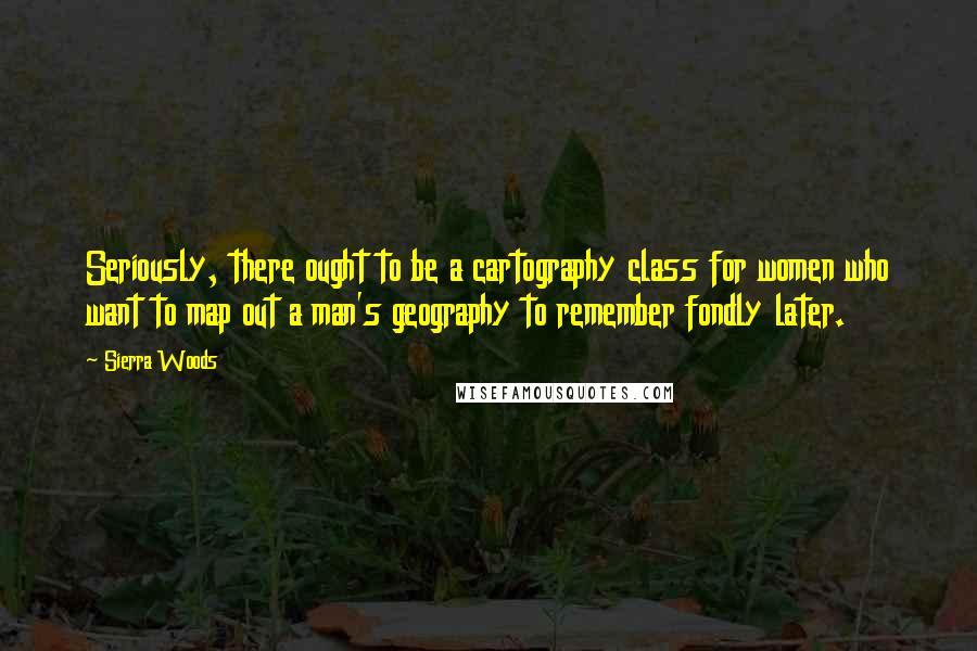 Sierra Woods Quotes: Seriously, there ought to be a cartography class for women who want to map out a man's geography to remember fondly later.