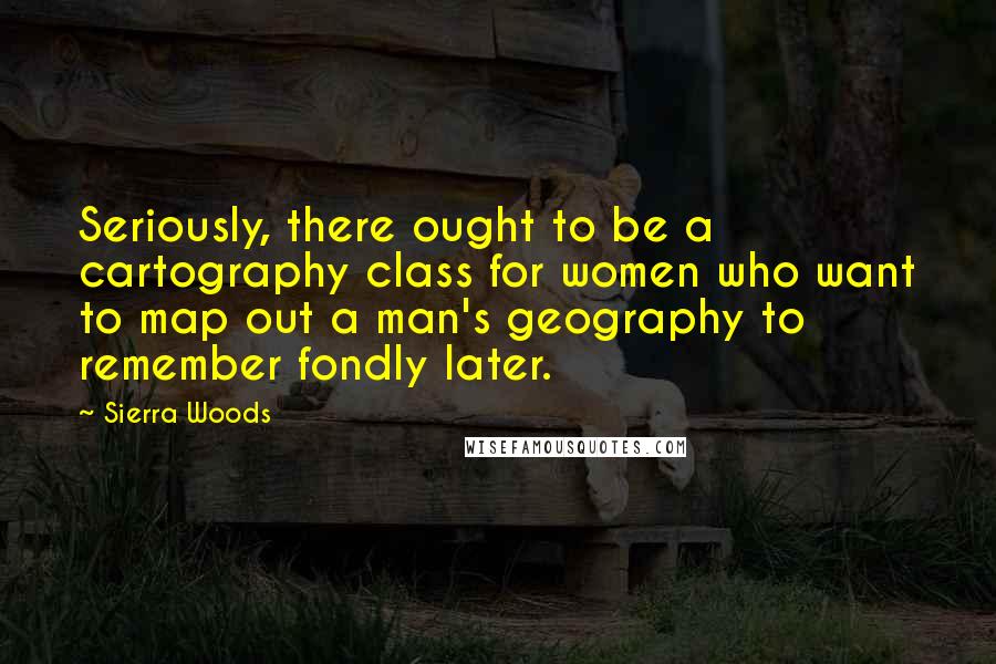 Sierra Woods Quotes: Seriously, there ought to be a cartography class for women who want to map out a man's geography to remember fondly later.