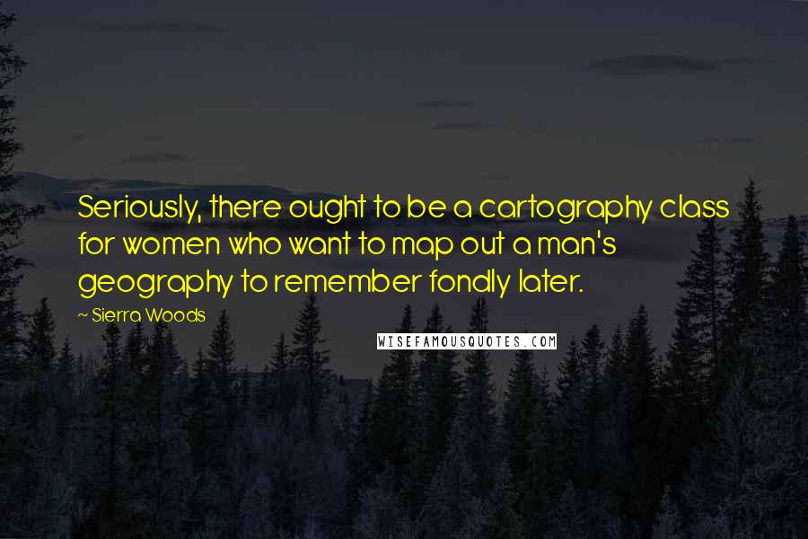 Sierra Woods Quotes: Seriously, there ought to be a cartography class for women who want to map out a man's geography to remember fondly later.