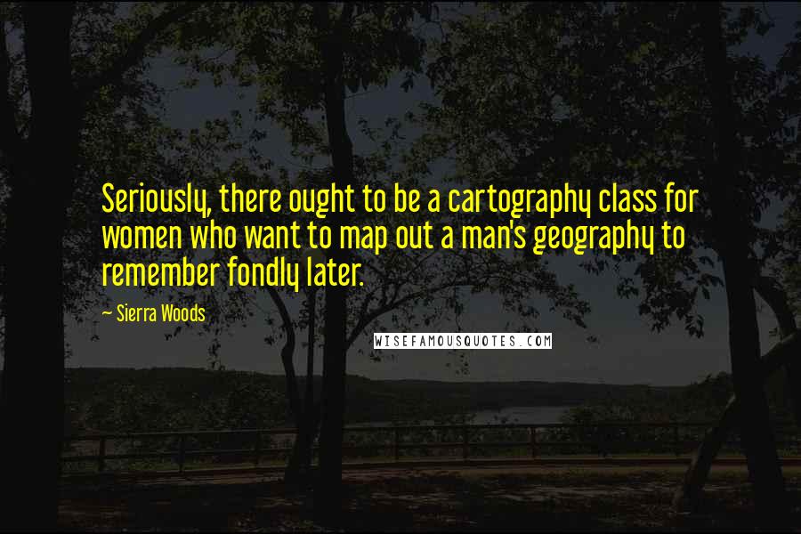 Sierra Woods Quotes: Seriously, there ought to be a cartography class for women who want to map out a man's geography to remember fondly later.