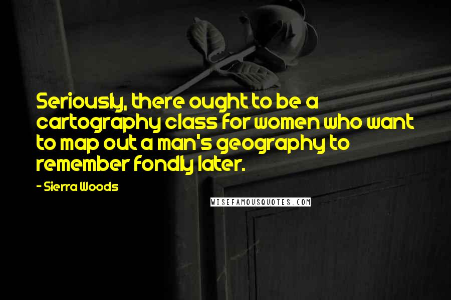 Sierra Woods Quotes: Seriously, there ought to be a cartography class for women who want to map out a man's geography to remember fondly later.