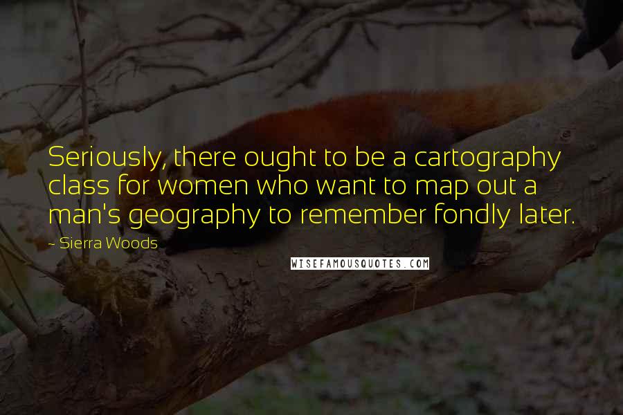 Sierra Woods Quotes: Seriously, there ought to be a cartography class for women who want to map out a man's geography to remember fondly later.