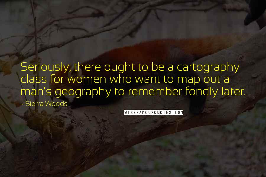 Sierra Woods Quotes: Seriously, there ought to be a cartography class for women who want to map out a man's geography to remember fondly later.