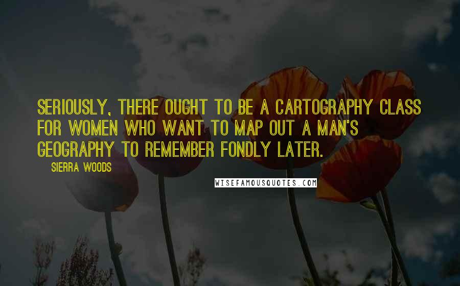 Sierra Woods Quotes: Seriously, there ought to be a cartography class for women who want to map out a man's geography to remember fondly later.