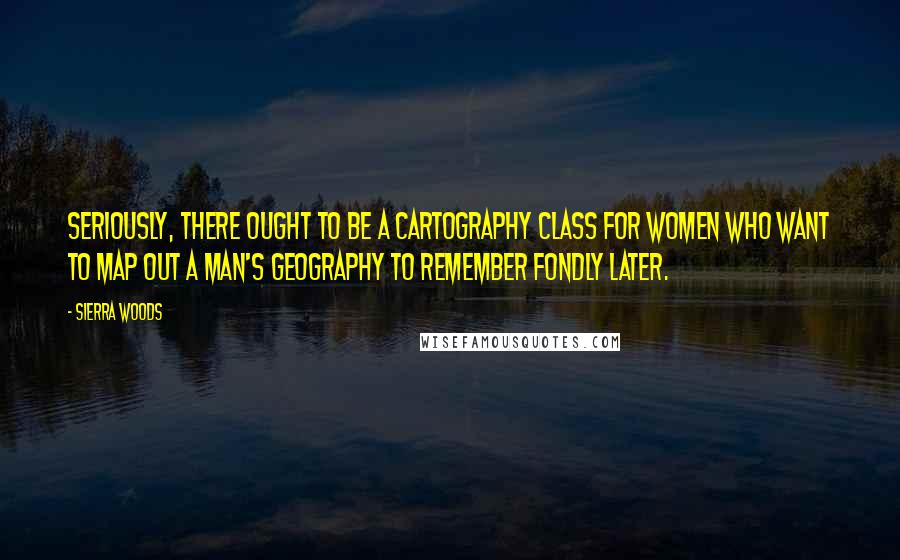Sierra Woods Quotes: Seriously, there ought to be a cartography class for women who want to map out a man's geography to remember fondly later.