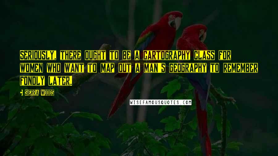 Sierra Woods Quotes: Seriously, there ought to be a cartography class for women who want to map out a man's geography to remember fondly later.