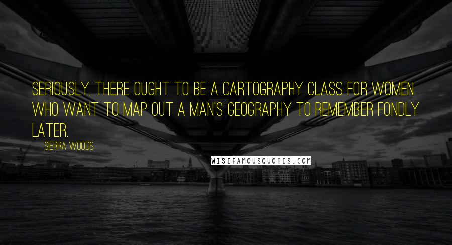 Sierra Woods Quotes: Seriously, there ought to be a cartography class for women who want to map out a man's geography to remember fondly later.