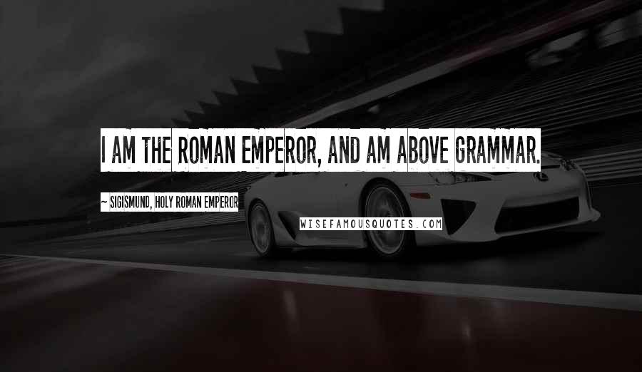 Sigismund, Holy Roman Emperor Quotes: I am the Roman Emperor, and am above grammar.