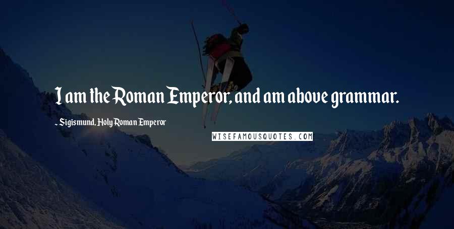 Sigismund, Holy Roman Emperor Quotes: I am the Roman Emperor, and am above grammar.