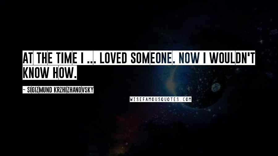 Sigizmund Krzhizhanovsky Quotes: At the time I ... loved someone. Now I wouldn't know how.