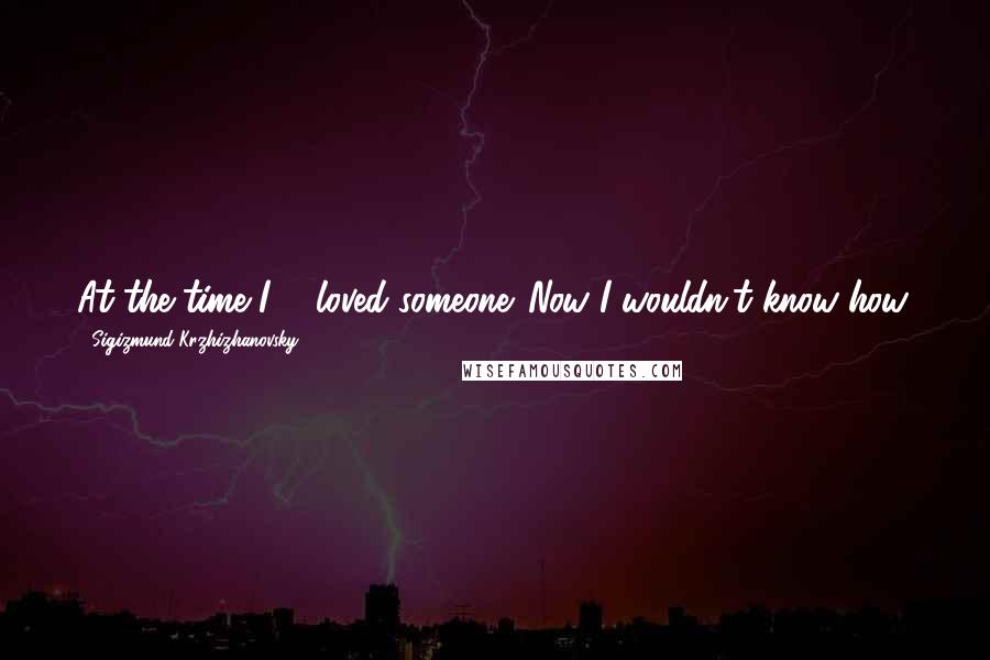 Sigizmund Krzhizhanovsky Quotes: At the time I ... loved someone. Now I wouldn't know how.